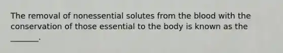 The removal of nonessential solutes from the blood with the conservation of those essential to the body is known as the _______.