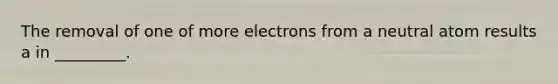 The removal of one of more electrons from a neutral atom results a in _________.