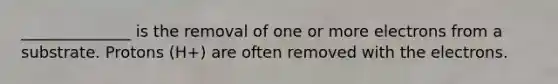 ______________ is the removal of one or more electrons from a substrate. Protons (H+) are often removed with the electrons.