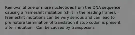 Removal of one or more nucleotides from the DNA sequence causing a frameshift mutation (shift in the reading frame). - Frameshift mutations can be very serious and can lead to premature termination of translation if stop codon is present after mutation - Can be caused by transposons