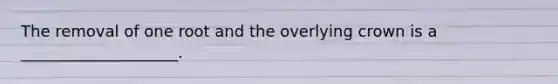 The removal of one root and the overlying crown is a ____________________.