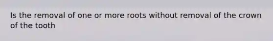 Is the removal of one or more roots without removal of the crown of the tooth