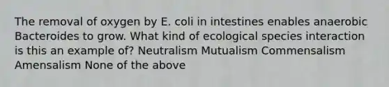 The removal of oxygen by E. coli in intestines enables anaerobic Bacteroides to grow. What kind of ecological species interaction is this an example of? Neutralism Mutualism Commensalism Amensalism None of the above