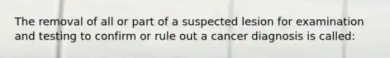 The removal of all or part of a suspected lesion for examination and testing to confirm or rule out a cancer diagnosis is called: