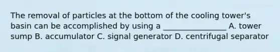 The removal of particles at the bottom of the cooling tower's basin can be accomplished by using a ________________ A. tower sump B. accumulator C. signal generator D. centrifugal separator