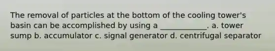 The removal of particles at the bottom of the cooling tower's basin can be accomplished by using a ____________. a. tower sump b. accumulator c. signal generator d. centrifugal separator