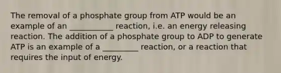 The removal of a phosphate group from ATP would be an example of an ___________ reaction, i.e. an energy releasing reaction. The addition of a phosphate group to ADP to generate ATP is an example of a _________ reaction, or a reaction that requires the input of energy.