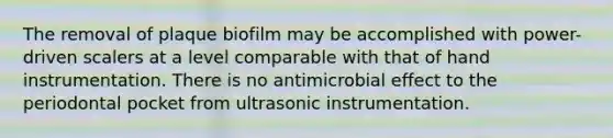 The removal of plaque biofilm may be accomplished with power-driven scalers at a level comparable with that of hand instrumentation. There is no antimicrobial effect to the periodontal pocket from ultrasonic instrumentation.