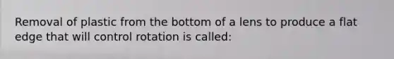 Removal of plastic from the bottom of a lens to produce a flat edge that will control rotation is called: