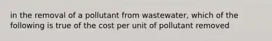 in the removal of a pollutant from wastewater, which of the following is true of the cost per unit of pollutant removed