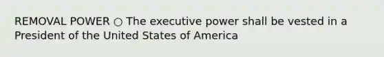 REMOVAL POWER ○ The executive power shall be vested in a President of the United States of America