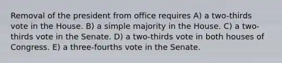 Removal of the president from office requires A) a two-thirds vote in the House. B) a simple majority in the House. C) a two-thirds vote in the Senate. D) a two-thirds vote in both houses of Congress. E) a three-fourths vote in the Senate.