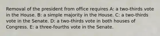 Removal of the president from office requires A: a two-thirds vote in the House. B: a simple majority in the House. C: a two-thirds vote in the Senate. D: a two-thirds vote in both houses of Congress. E: a three-fourths vote in the Senate.