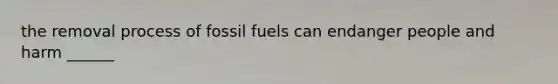 the removal process of fossil fuels can endanger people and harm ______