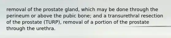 removal of the prostate gland, which may be done through the perineum or above the pubic bone; and a transurethral resection of the prostate (TURP), removal of a portion of the prostate through the urethra.