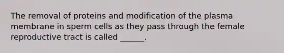 The removal of proteins and modification of the plasma membrane in sperm cells as they pass through the female reproductive tract is called ______.