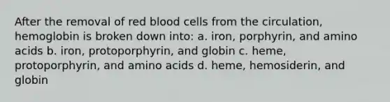 After the removal of red blood cells from the circulation, hemoglobin is broken down into: a. iron, porphyrin, and amino acids b. iron, protoporphyrin, and globin c. heme, protoporphyrin, and amino acids d. heme, hemosiderin, and globin