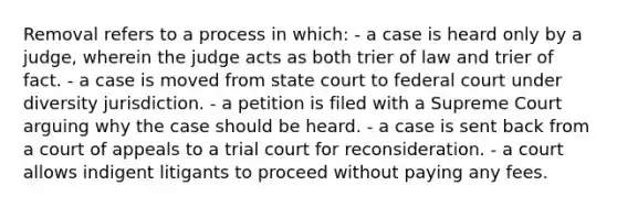 Removal refers to a process in which: - a case is heard only by a judge, wherein the judge acts as both trier of law and trier of fact. - a case is moved from state court to federal court under diversity jurisdiction. - a petition is filed with a Supreme Court arguing why the case should be heard. - a case is sent back from a court of appeals to a trial court for reconsideration. - a court allows indigent litigants to proceed without paying any fees.