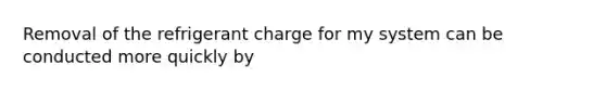 Removal of the refrigerant charge for my system can be conducted more quickly by
