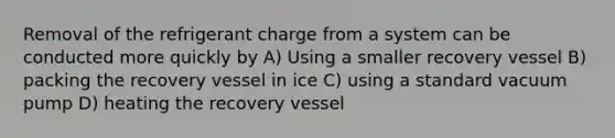 Removal of the refrigerant charge from a system can be conducted more quickly by A) Using a smaller recovery vessel B) packing the recovery vessel in ice C) using a standard vacuum pump D) heating the recovery vessel