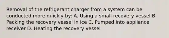 Removal of the refrigerant charger from a system can be conducted more quickly by: A. Using a small recovery vessel B. Packing the recovery vessel in ice C. Pumped into appliance receiver D. Heating the recovery vessel