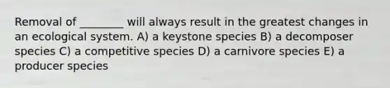 Removal of ________ will always result in the greatest changes in an ecological system. A) a keystone species B) a decomposer species C) a competitive species D) a carnivore species E) a producer species