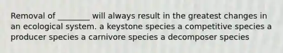 Removal of ________ will always result in the greatest changes in an ecological system. a keystone species a competitive species a producer species a carnivore species a decomposer species