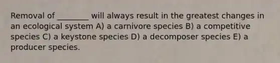 Removal of ________ will always result in the greatest changes in an ecological system A) a carnivore species B) a competitive species C) a keystone species D) a decomposer species E) a producer species.