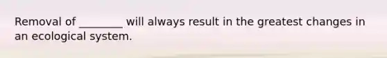 Removal of ________ will always result in the greatest changes in an ecological system.