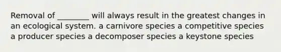 Removal of ________ will always result in the greatest changes in an ecological system. a carnivore species a competitive species a producer species a decomposer species a keystone species