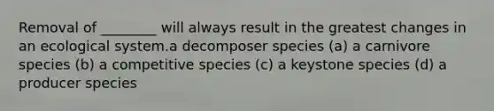 Removal of ________ will always result in the greatest changes in an ecological system.a decomposer species (a) a carnivore species (b) a competitive species (c) a keystone species (d) a producer species