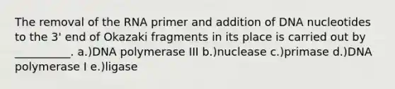 The removal of the RNA primer and addition of DNA nucleotides to the 3' end of Okazaki fragments in its place is carried out by __________. a.)DNA polymerase III b.)nuclease c.)primase d.)DNA polymerase I e.)ligase