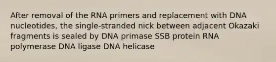 After removal of the RNA primers and replacement with DNA nucleotides, the single-stranded nick between adjacent Okazaki fragments is sealed by DNA primase SSB protein RNA polymerase DNA ligase DNA helicase