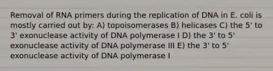 Removal of RNA primers during the replication of DNA in E. coli is mostly carried out by: A) topoisomerases B) helicases C) the 5' to 3' exonuclease activity of DNA polymerase I D) the 3' to 5' exonuclease activity of DNA polymerase III E) the 3' to 5' exonuclease activity of DNA polymerase I