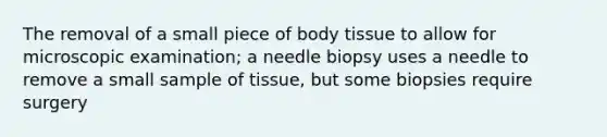 The removal of a small piece of body tissue to allow for microscopic examination; a needle biopsy uses a needle to remove a small sample of tissue, but some biopsies require surgery