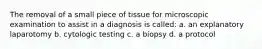 The removal of a small piece of tissue for microscopic examination to assist in a diagnosis is called: a. an explanatory laparotomy b. cytologic testing c. a biopsy d. a protocol