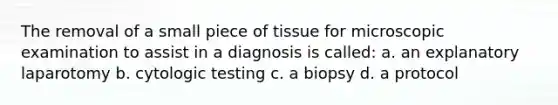 The removal of a small piece of tissue for microscopic examination to assist in a diagnosis is called: a. an explanatory laparotomy b. cytologic testing c. a biopsy d. a protocol