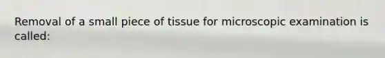 Removal of a small piece of tissue for microscopic examination is called: