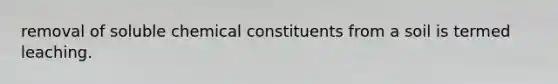 removal of soluble chemical constituents from a soil is termed leaching.