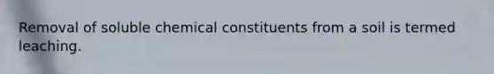 Removal of soluble chemical constituents from a soil is termed leaching.