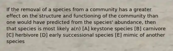 If the removal of a species from a community has a greater effect on the structure and functioning of the community than one would have predicted from the species' abundance, then that species is most likely a(n) [A] keystone species [B] carnivore [C] herbivore [D] early successional species [E] mimic of another species