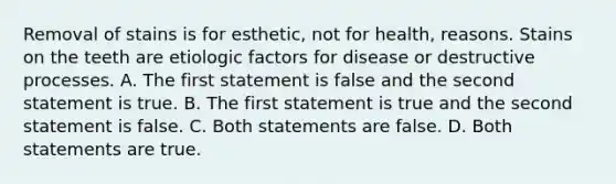 Removal of stains is for esthetic, not for health, reasons. Stains on the teeth are etiologic factors for disease or destructive processes. A. The first statement is false and the second statement is true. B. The first statement is true and the second statement is false. C. Both statements are false. D. Both statements are true.