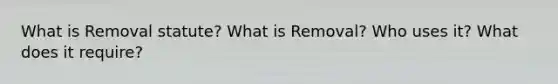 What is Removal statute? What is Removal? Who uses it? What does it require?