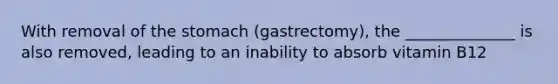 With removal of the stomach (gastrectomy), the ______________ is also removed, leading to an inability to absorb vitamin B12