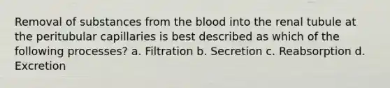 Removal of substances from the blood into the renal tubule at the peritubular capillaries is best described as which of the following processes? a. Filtration b. Secretion c. Reabsorption d. Excretion