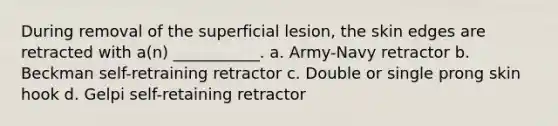 During removal of the superficial lesion, the skin edges are retracted with a(n) ___________. a. Army-Navy retractor b. Beckman self-retraining retractor c. Double or single prong skin hook d. Gelpi self-retaining retractor