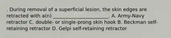 . During removal of a superficial lesion, the skin edges are retracted with a(n) _______________________. A. Army-Navy retractor C. double- or single-prong skin hook B. Beckman self-retaining retractor D. Gelpi self-retaining retractor