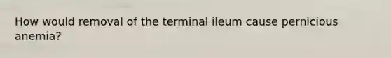 How would removal of the terminal ileum cause pernicious anemia?