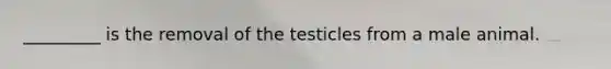 _________ is the removal of the testicles from a male animal.