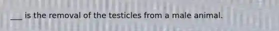 ___ is the removal of the testicles from a male animal.